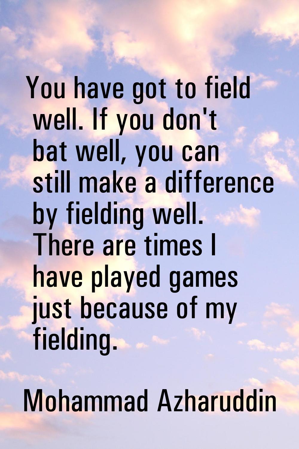 You have got to field well. If you don't bat well, you can still make a difference by fielding well