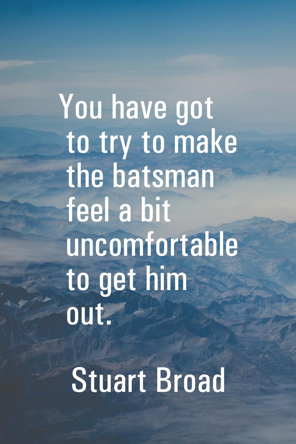 You have got to try to make the batsman feel a bit uncomfortable to get him out.