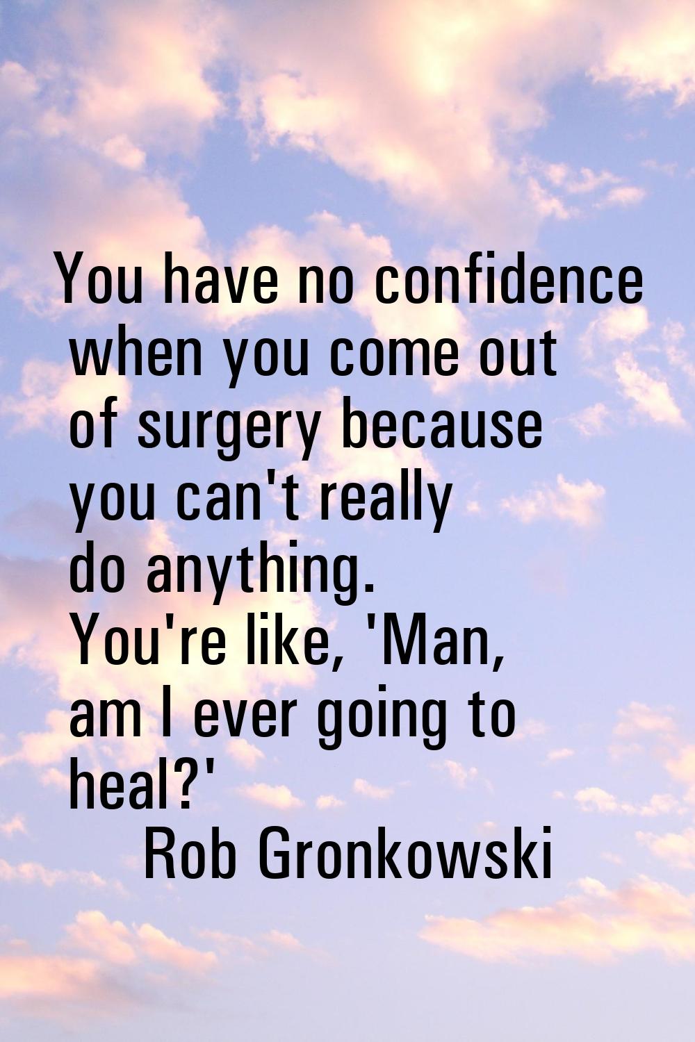 You have no confidence when you come out of surgery because you can't really do anything. You're li