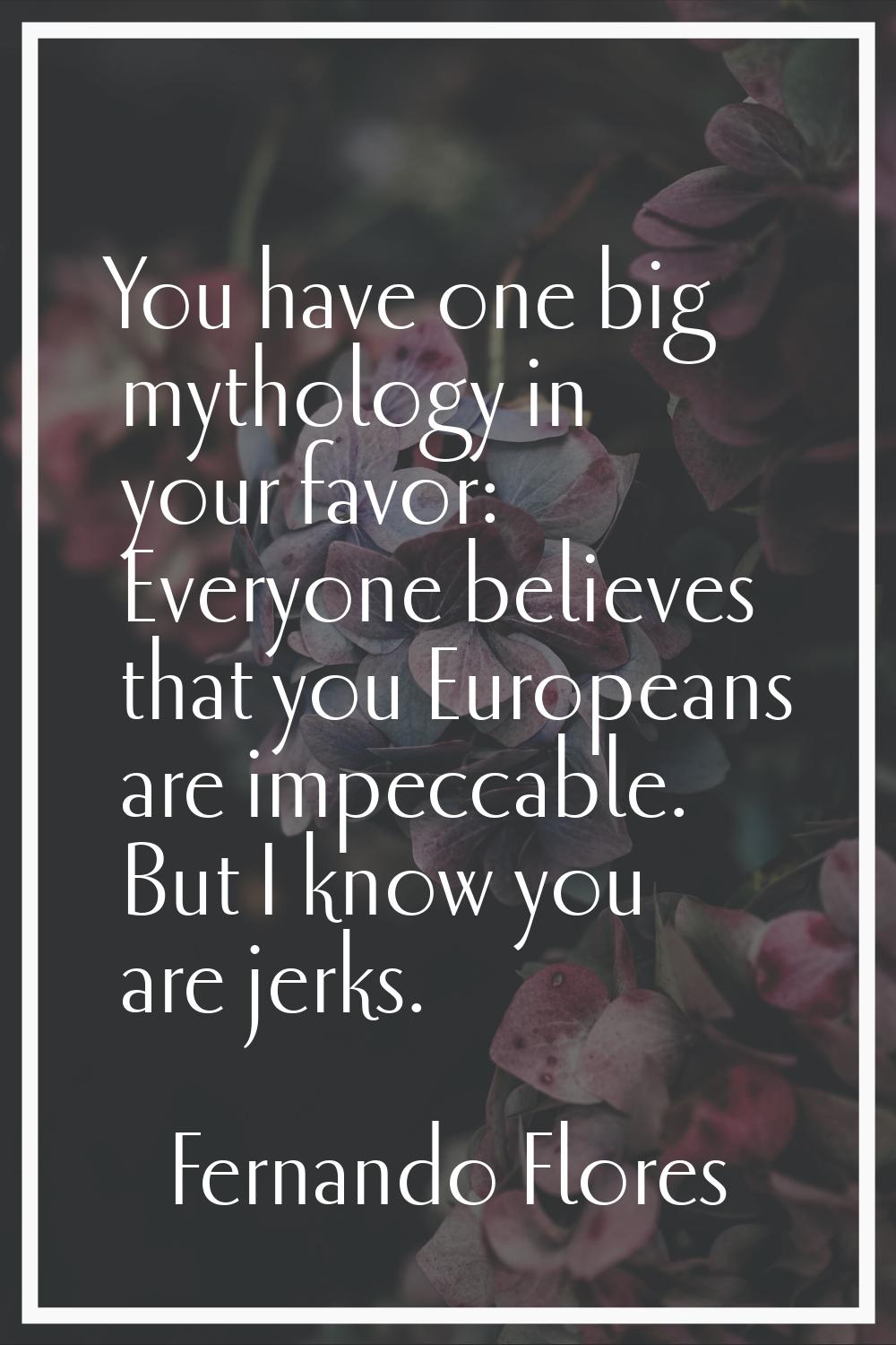 You have one big mythology in your favor: Everyone believes that you Europeans are impeccable. But 