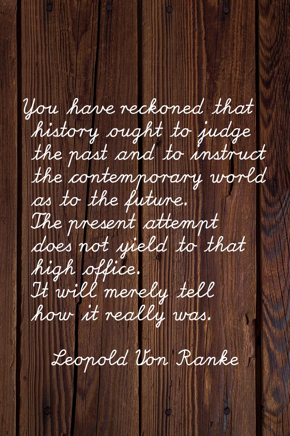 You have reckoned that history ought to judge the past and to instruct the contemporary world as to
