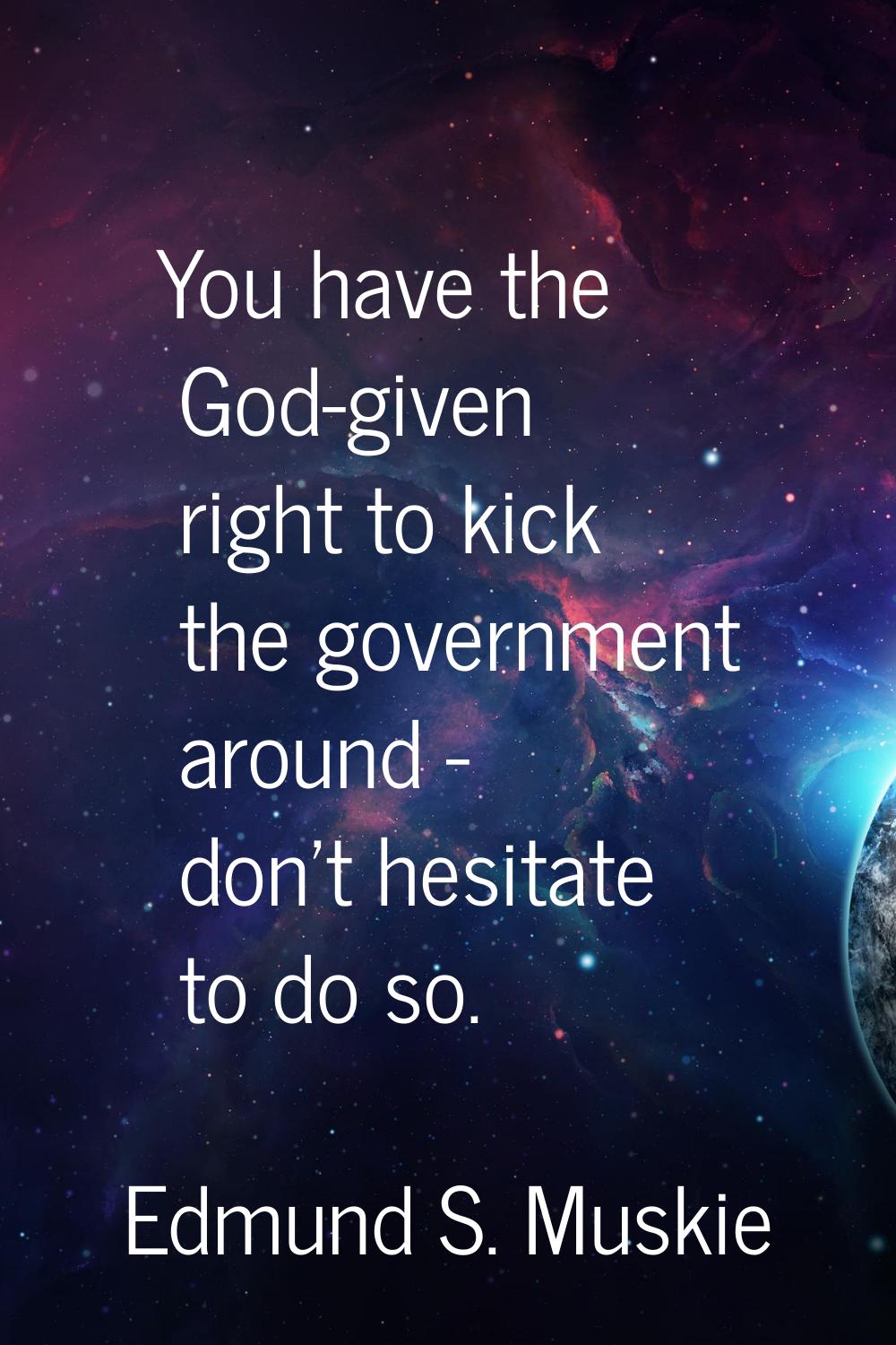 You have the God-given right to kick the government around - don't hesitate to do so.