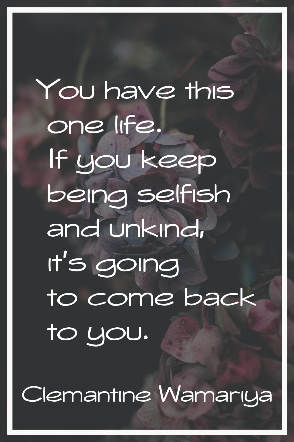 You have this one life. If you keep being selfish and unkind, it's going to come back to you.