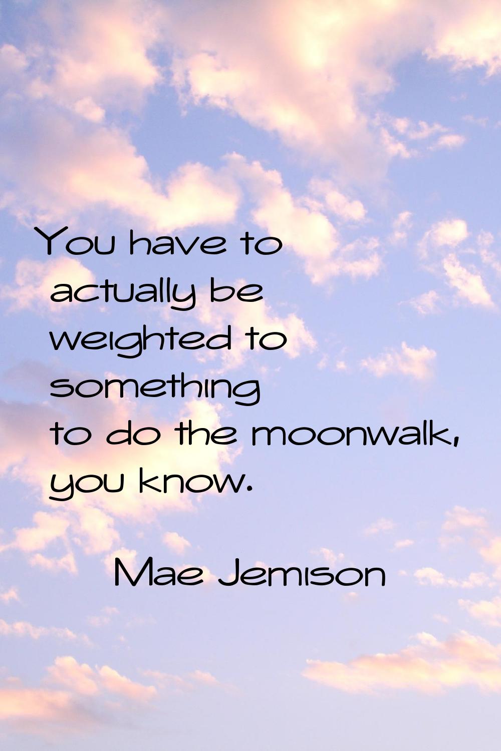 You have to actually be weighted to something to do the moonwalk, you know.