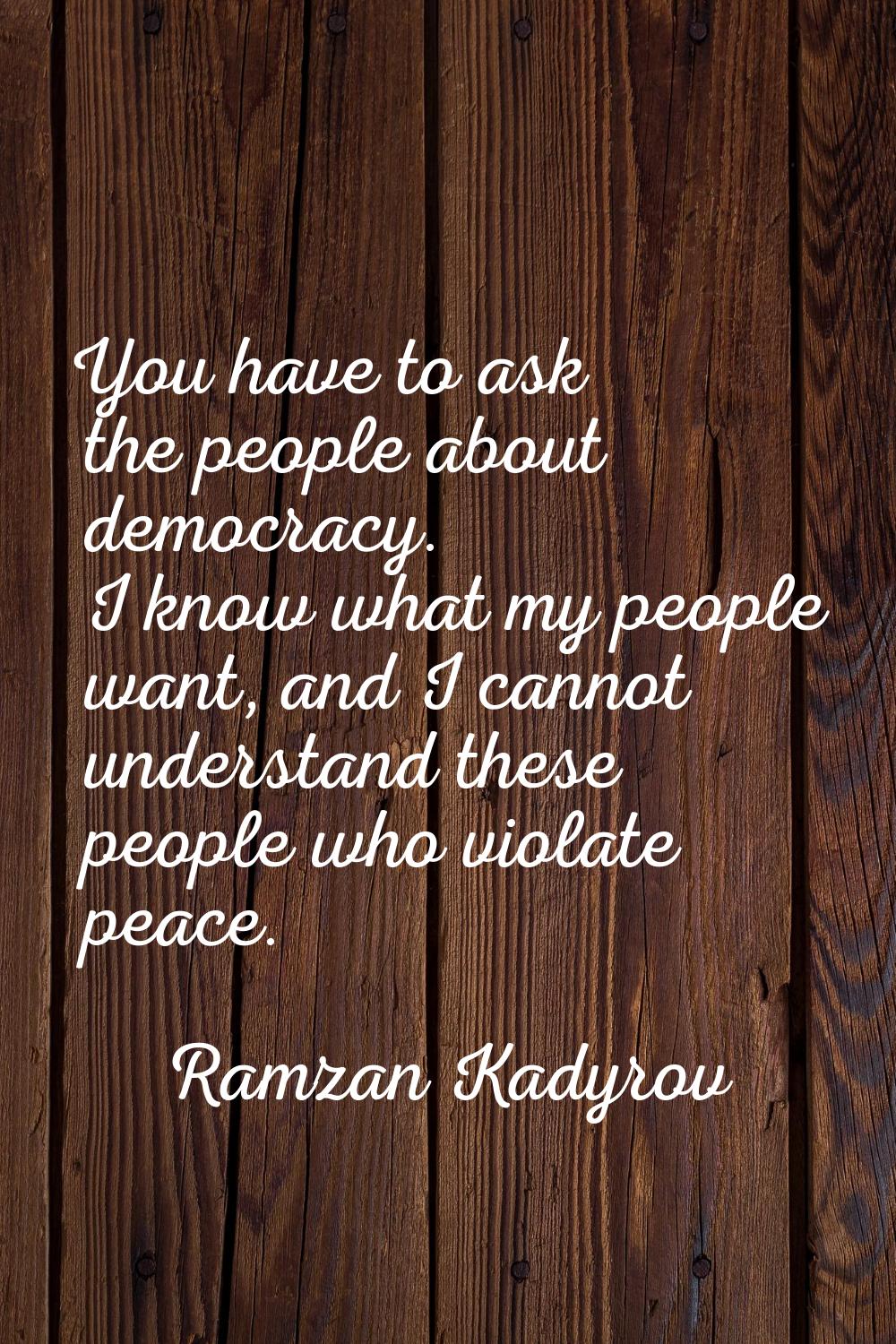 You have to ask the people about democracy. I know what my people want, and I cannot understand the