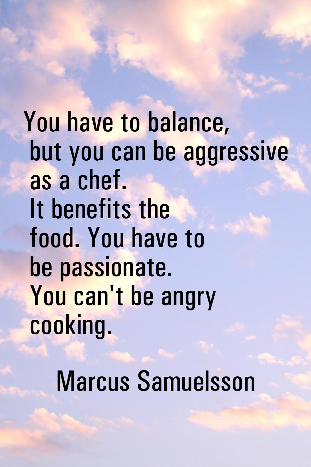 You have to balance, but you can be aggressive as a chef. It benefits the food. You have to be pass