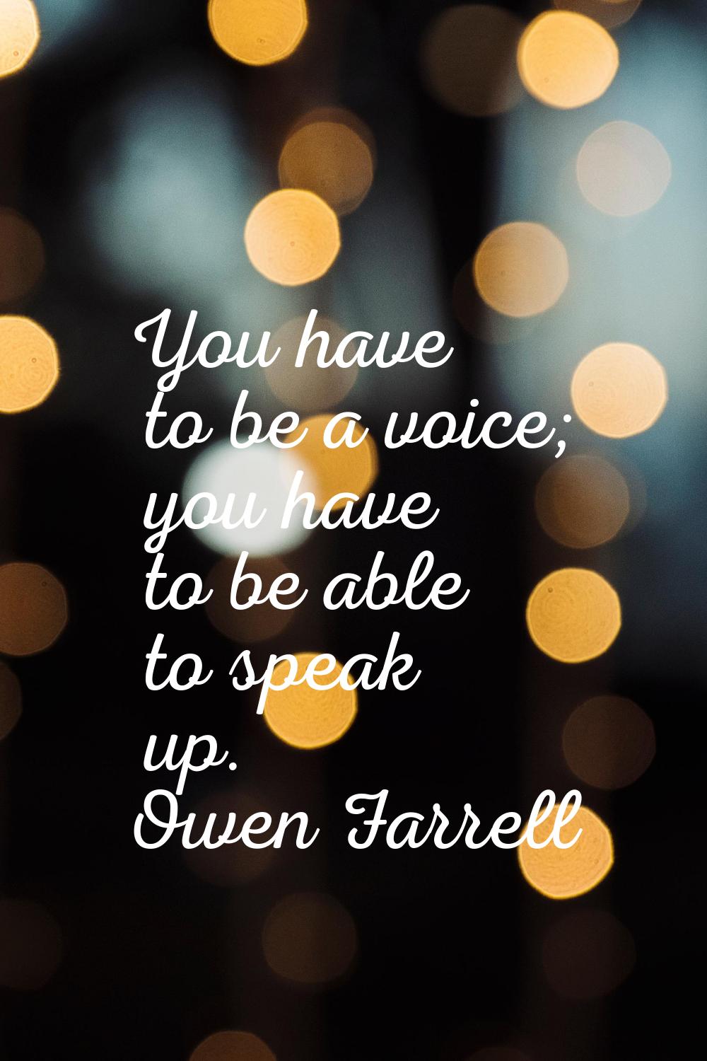 You have to be a voice; you have to be able to speak up.