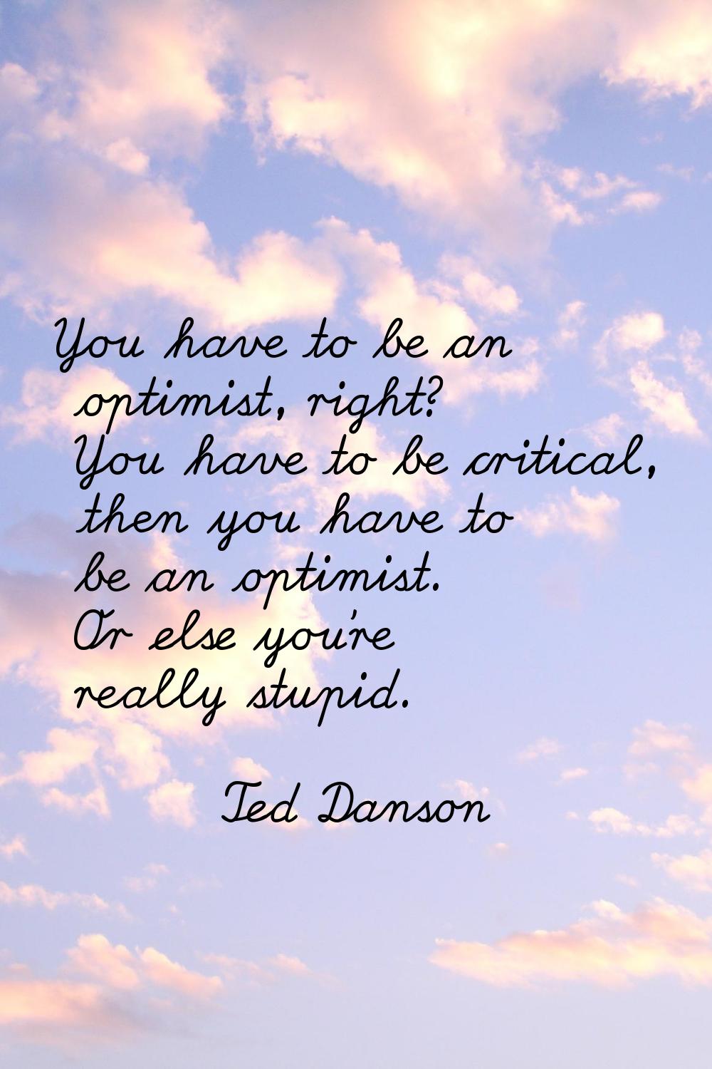 You have to be an optimist, right? You have to be critical, then you have to be an optimist. Or els