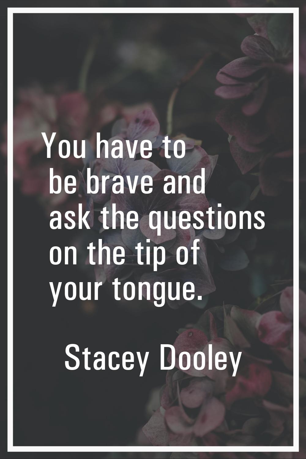 You have to be brave and ask the questions on the tip of your tongue.