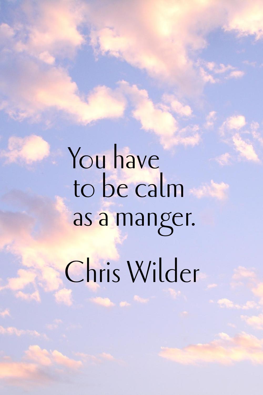You have to be calm as a manger.