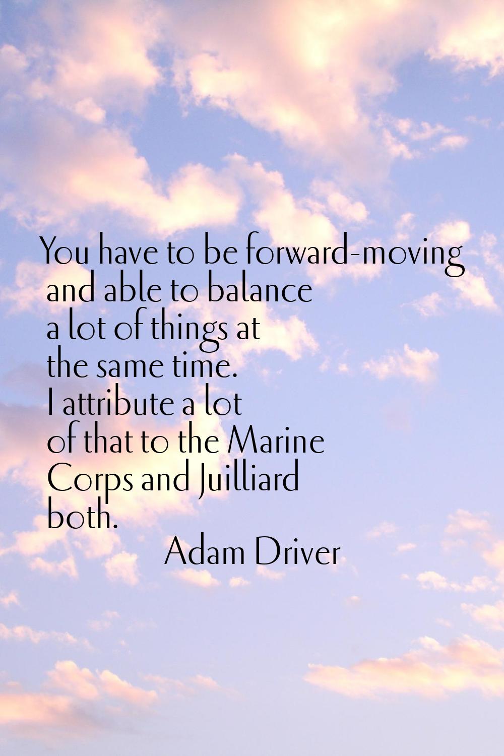 You have to be forward-moving and able to balance a lot of things at the same time. I attribute a l