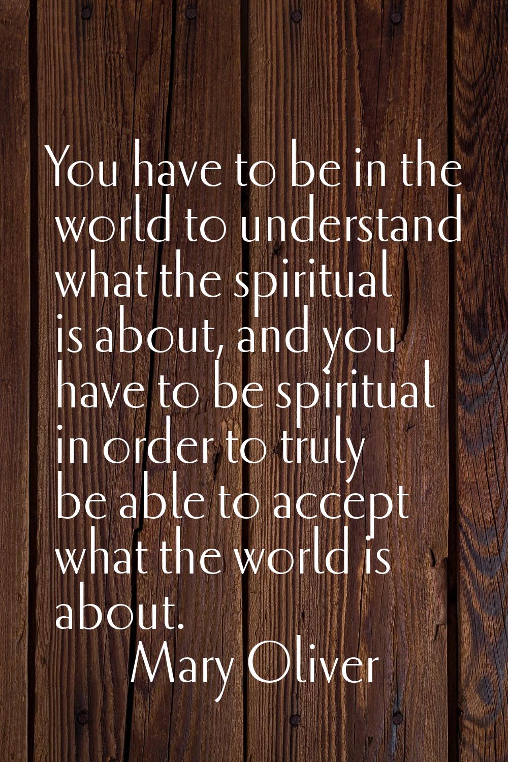 You have to be in the world to understand what the spiritual is about, and you have to be spiritual