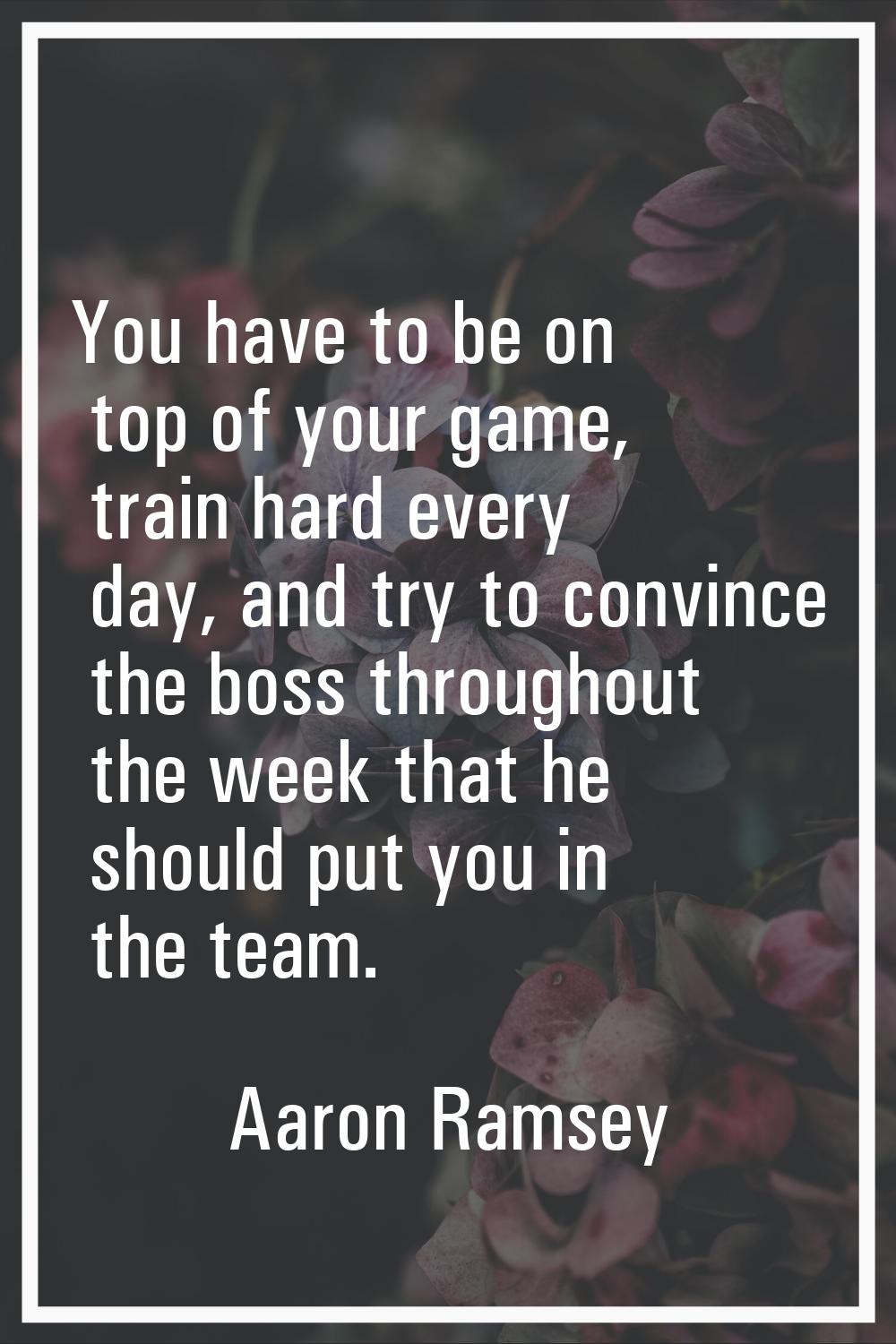 You have to be on top of your game, train hard every day, and try to convince the boss throughout t