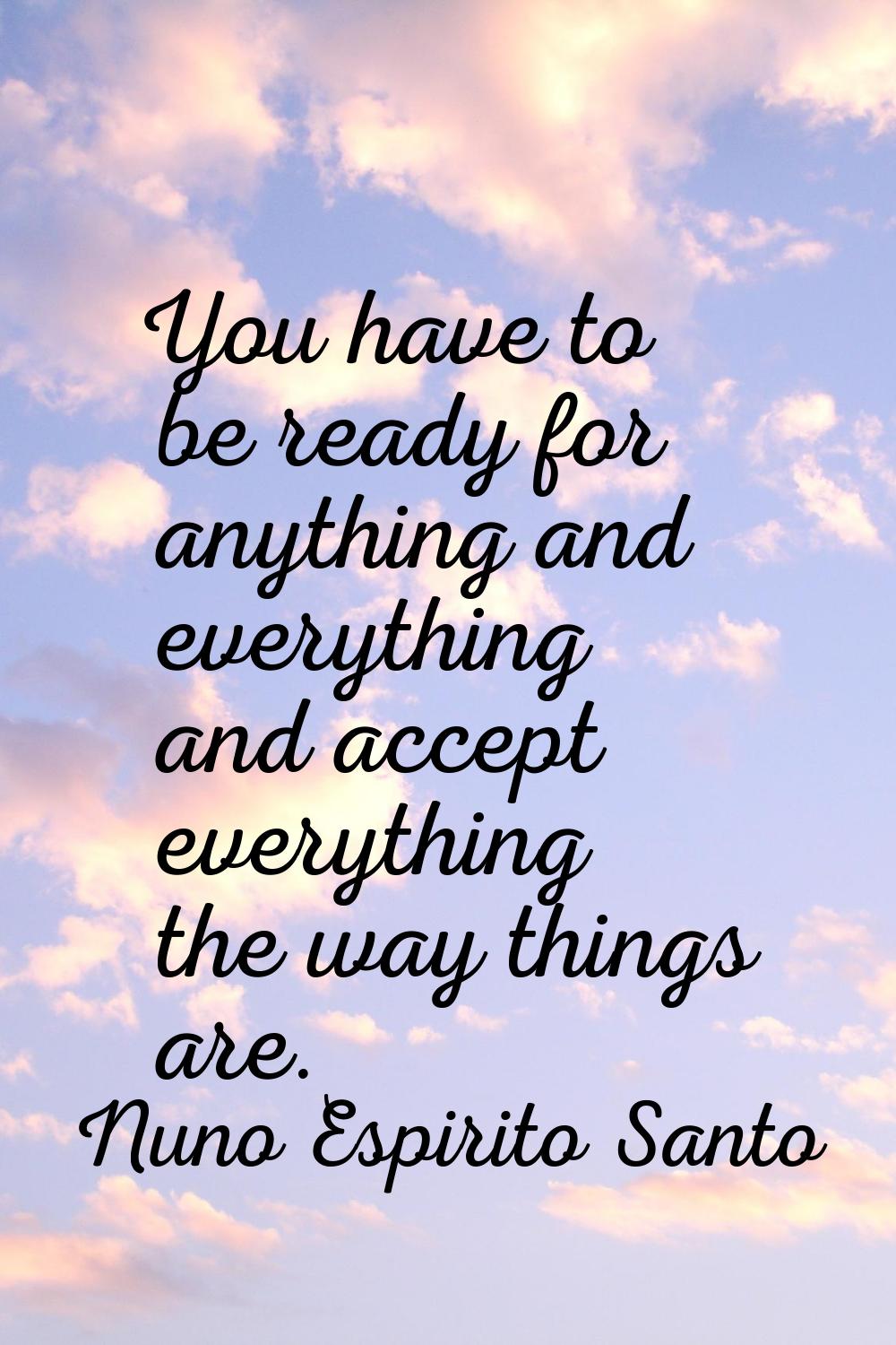 You have to be ready for anything and everything and accept everything the way things are.