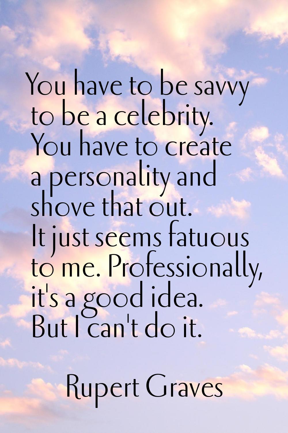 You have to be savvy to be a celebrity. You have to create a personality and shove that out. It jus