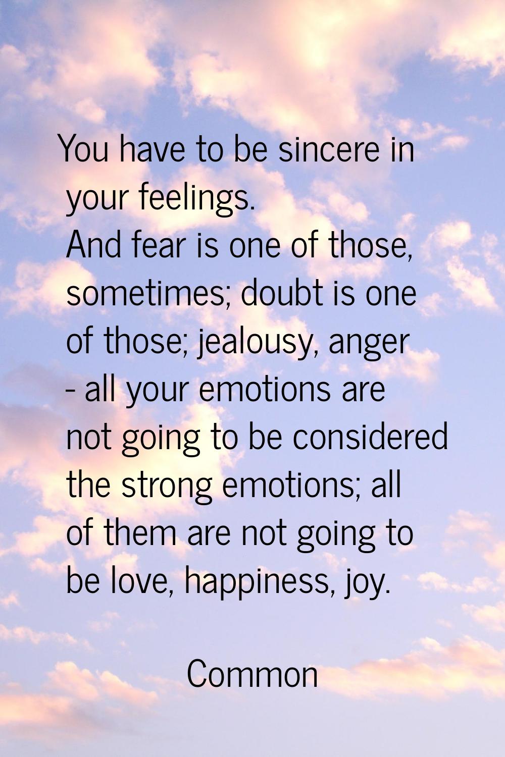 You have to be sincere in your feelings. And fear is one of those, sometimes; doubt is one of those