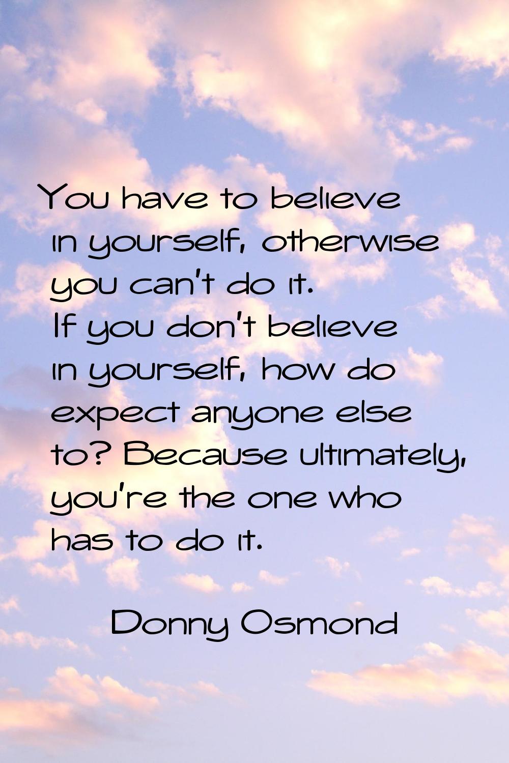 You have to believe in yourself, otherwise you can't do it. If you don't believe in yourself, how d