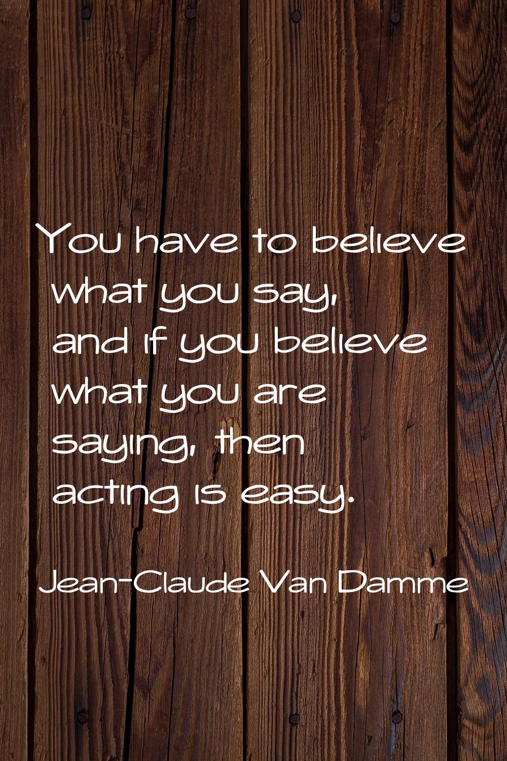 You have to believe what you say, and if you believe what you are saying, then acting is easy.