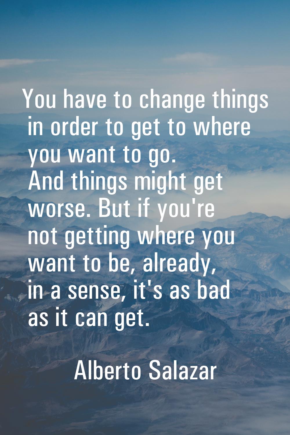 You have to change things in order to get to where you want to go. And things might get worse. But 