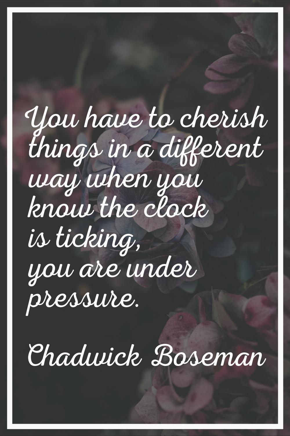 You have to cherish things in a different way when you know the clock is ticking, you are under pre