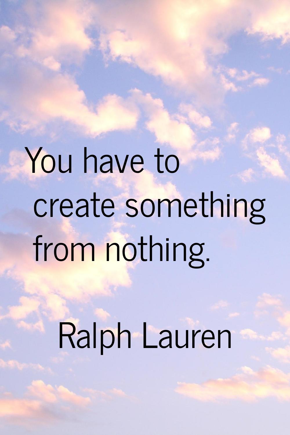 You have to create something from nothing.