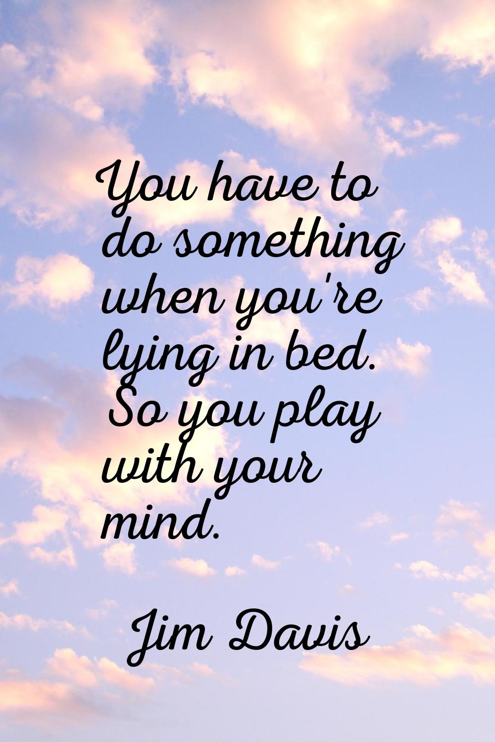 You have to do something when you're lying in bed. So you play with your mind.