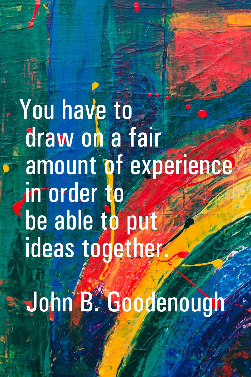 You have to draw on a fair amount of experience in order to be able to put ideas together.
