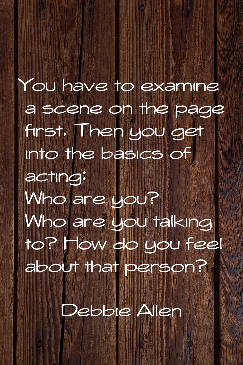 You have to examine a scene on the page first. Then you get into the basics of acting: Who are you?