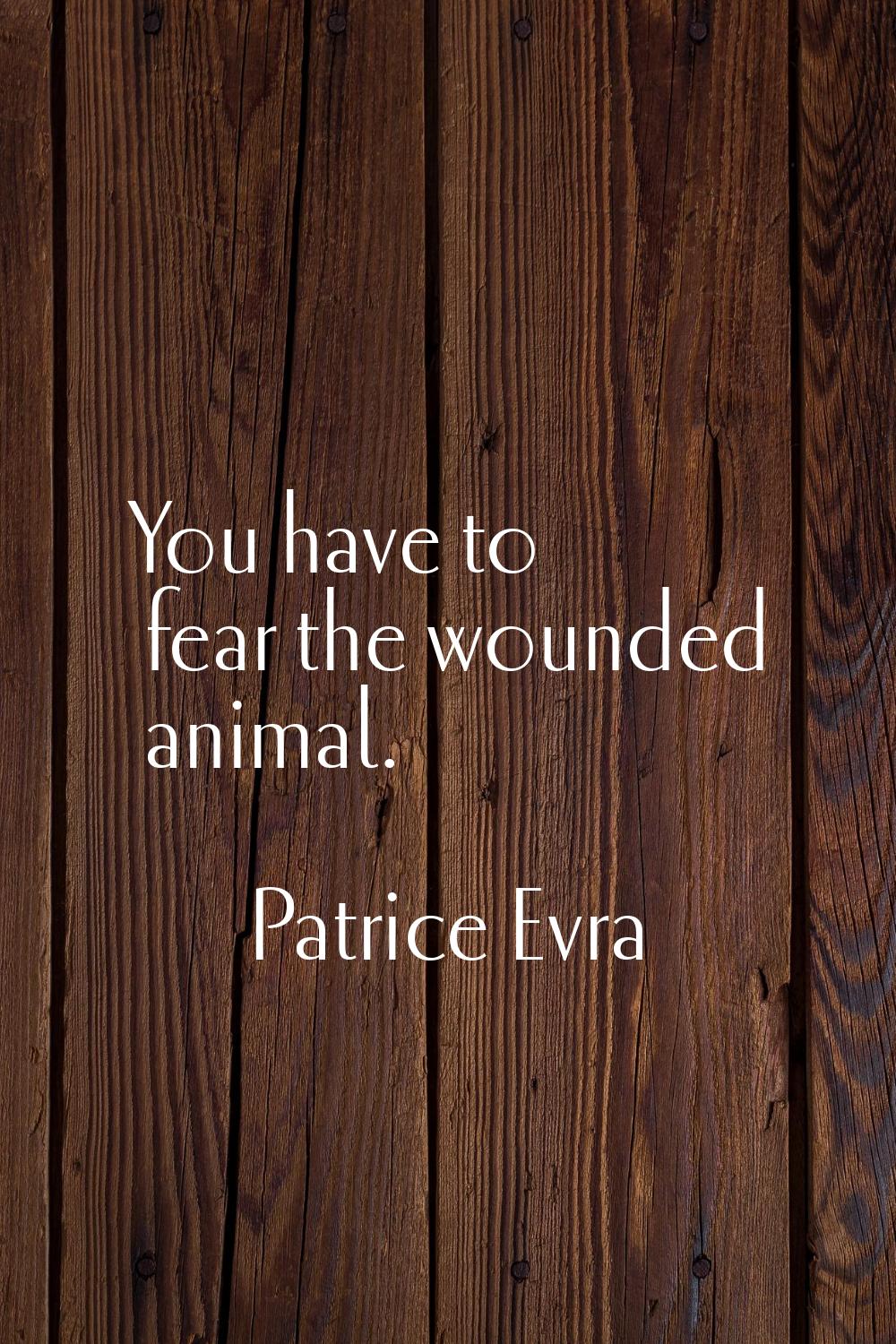 You have to fear the wounded animal.