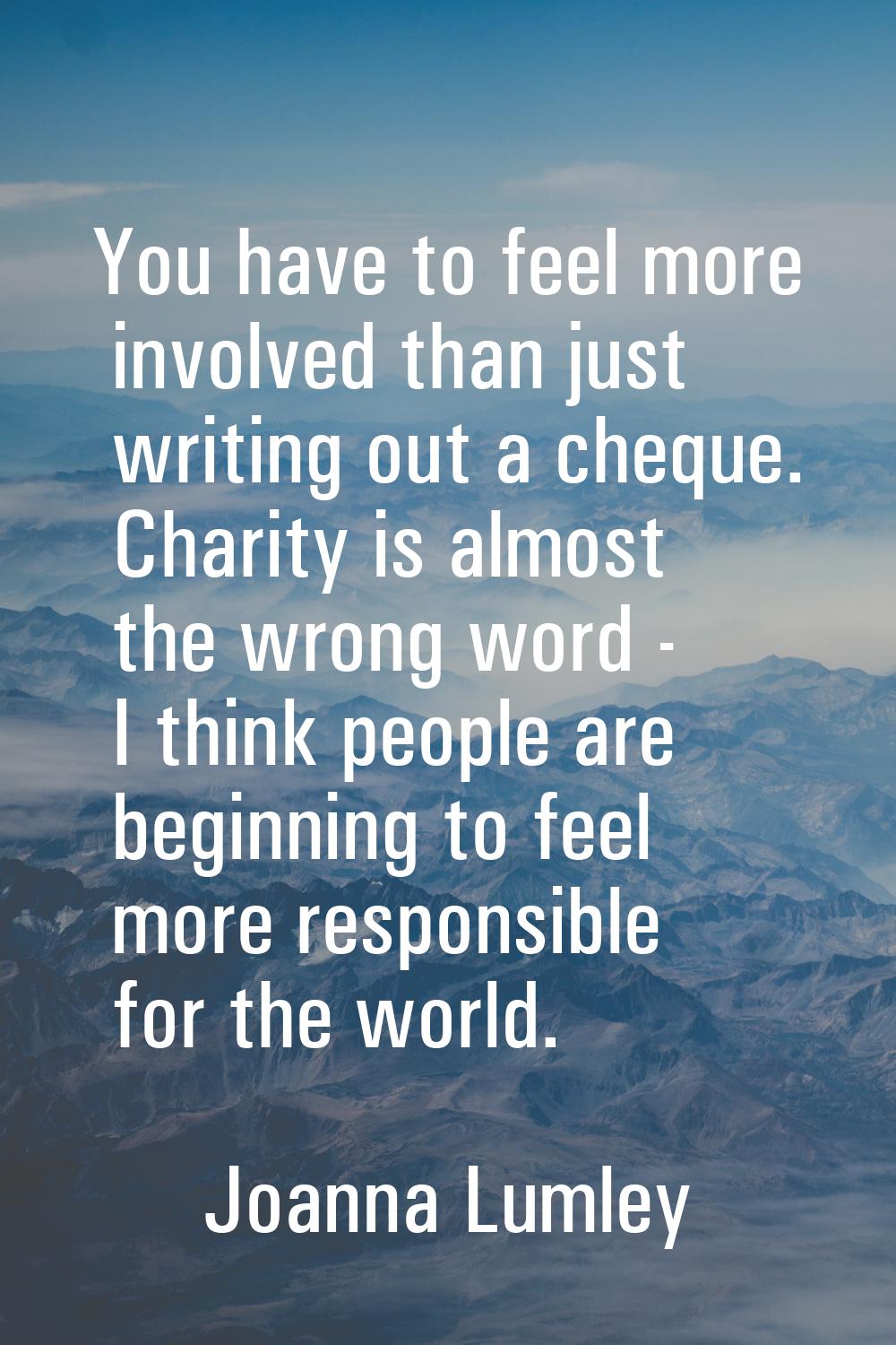 You have to feel more involved than just writing out a cheque. Charity is almost the wrong word - I