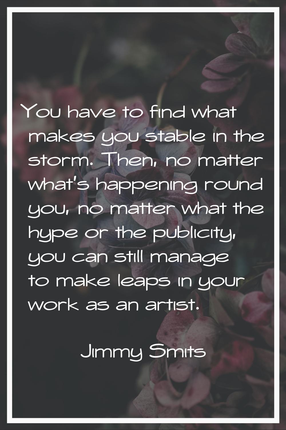 You have to find what makes you stable in the storm. Then, no matter what's happening round you, no