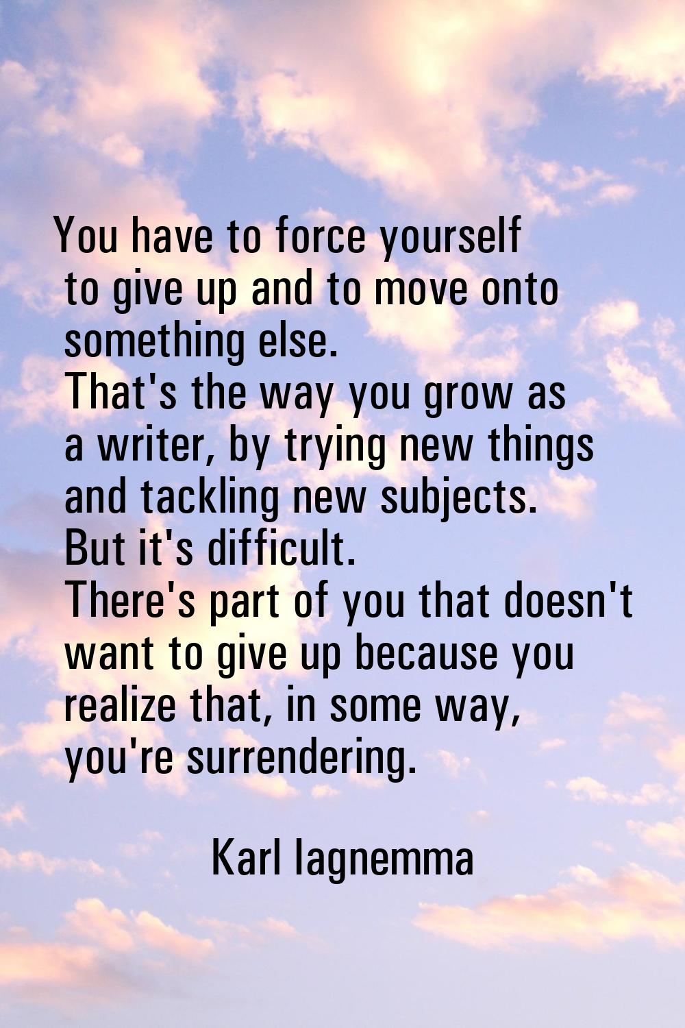 You have to force yourself to give up and to move onto something else. That's the way you grow as a