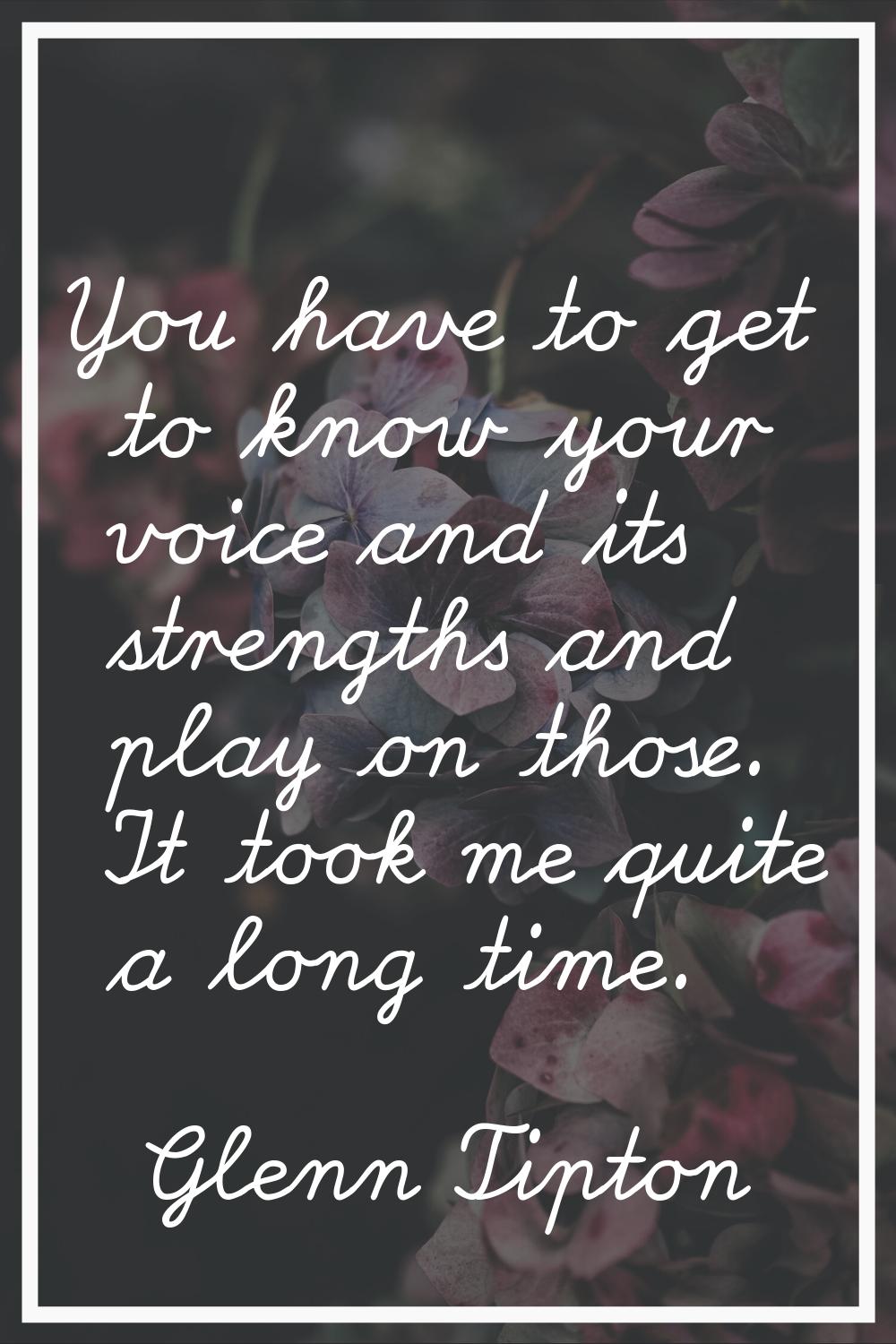 You have to get to know your voice and its strengths and play on those. It took me quite a long tim