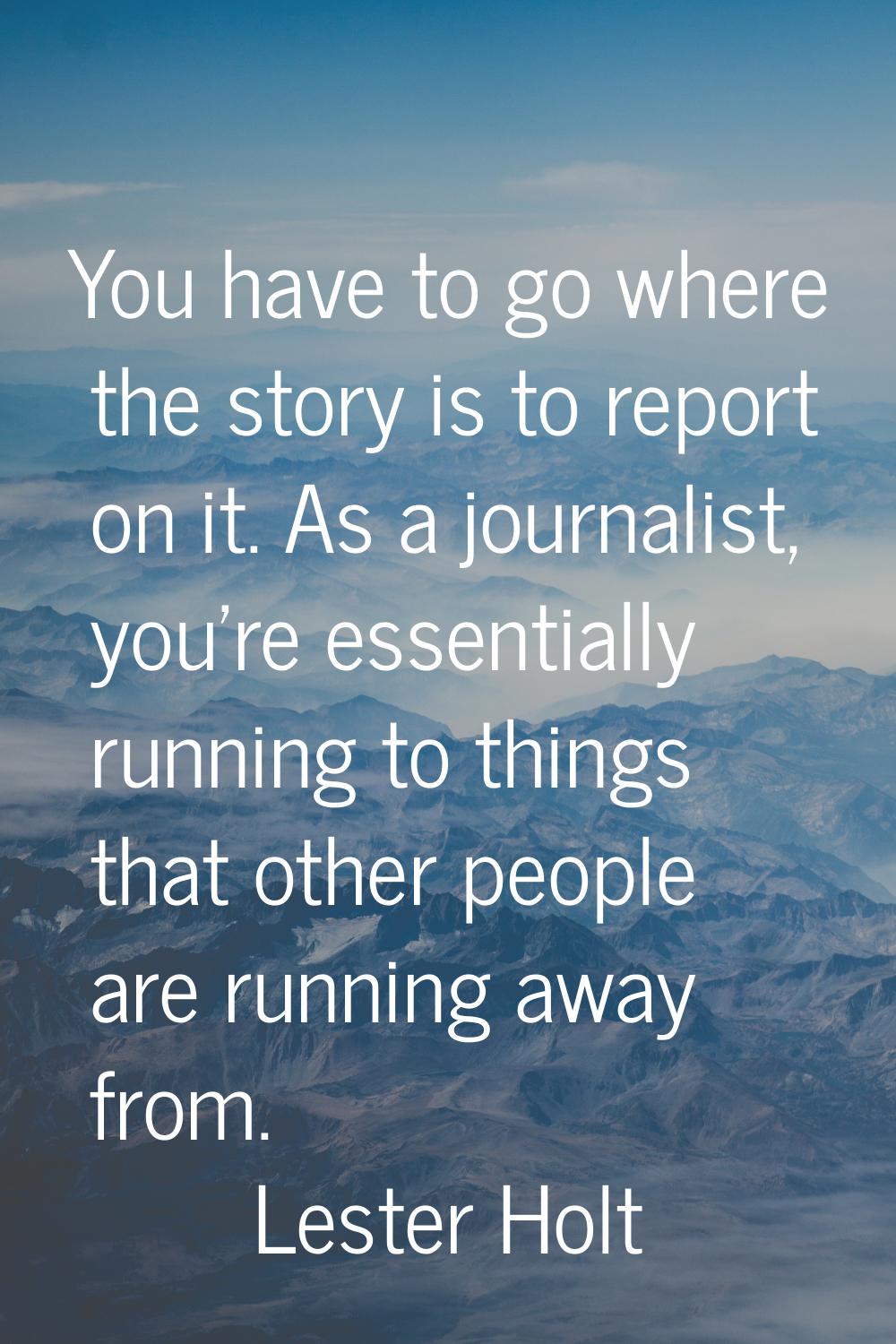 You have to go where the story is to report on it. As a journalist, you're essentially running to t
