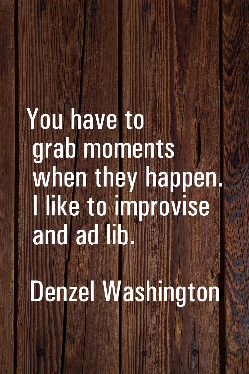 You have to grab moments when they happen. I like to improvise and ad lib.