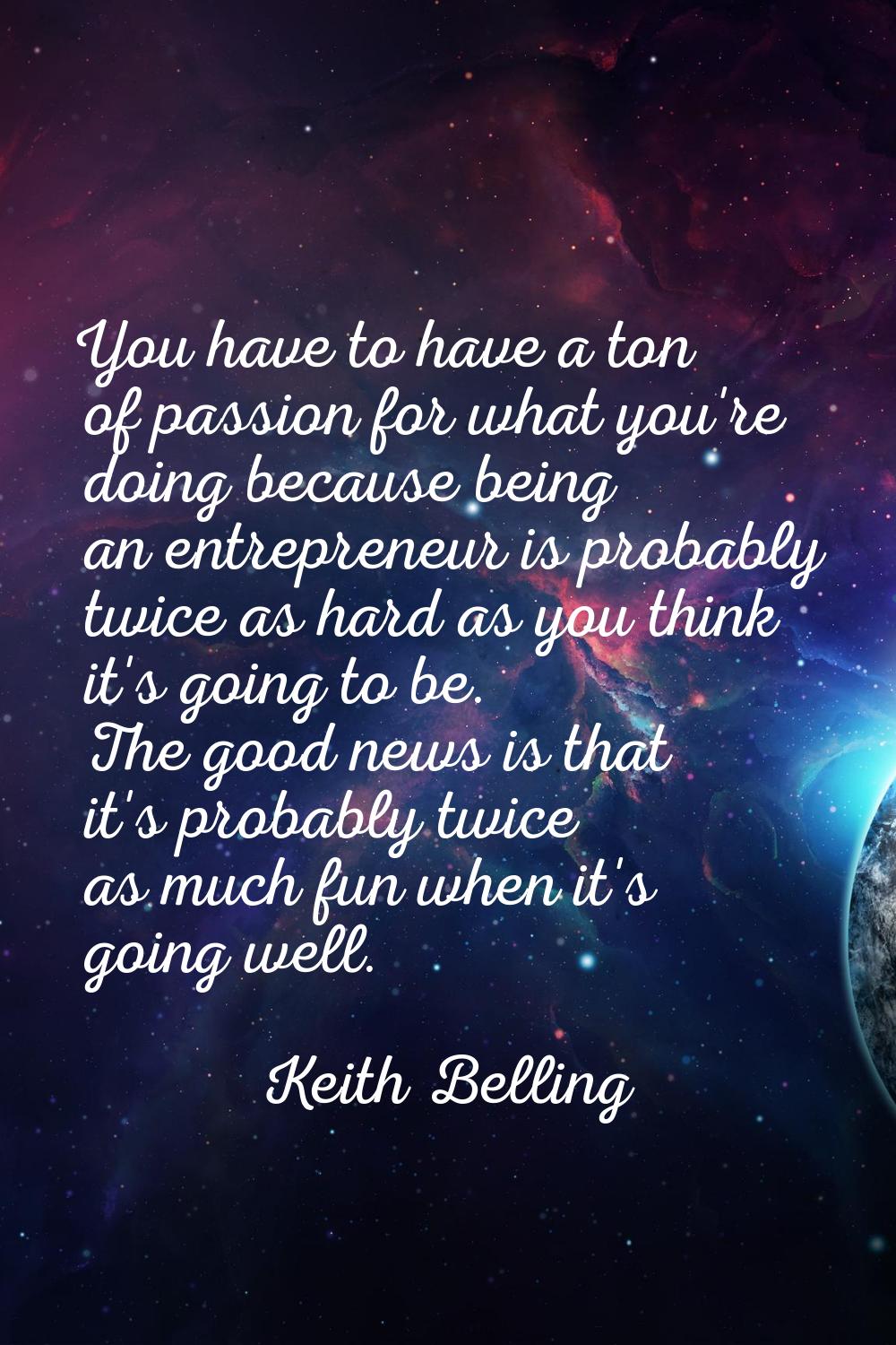 You have to have a ton of passion for what you're doing because being an entrepreneur is probably t