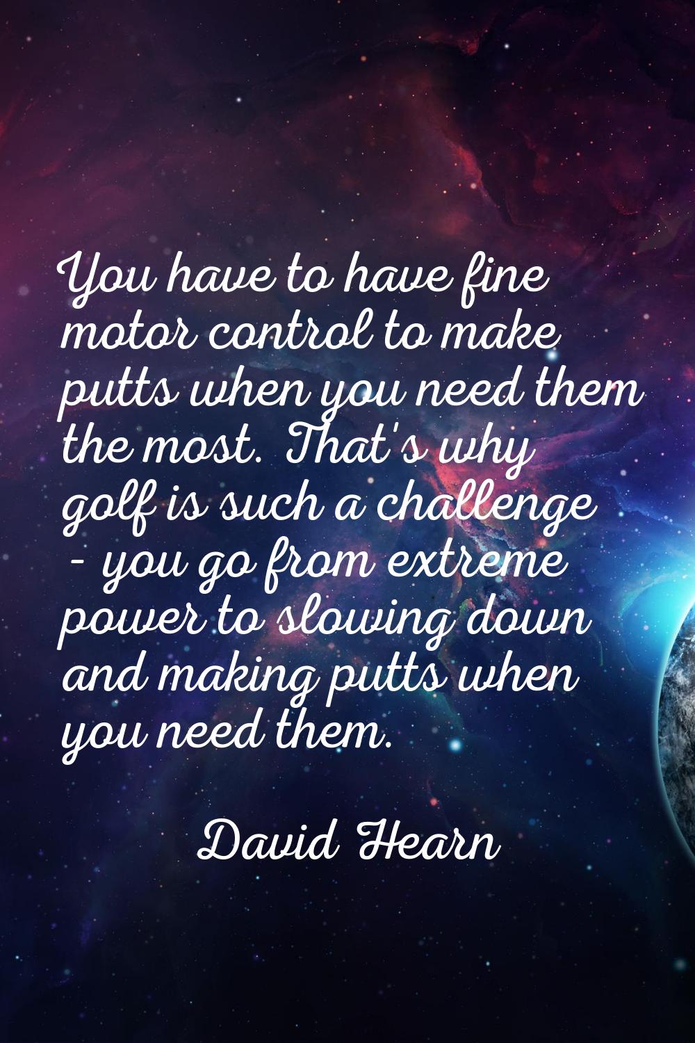 You have to have fine motor control to make putts when you need them the most. That's why golf is s