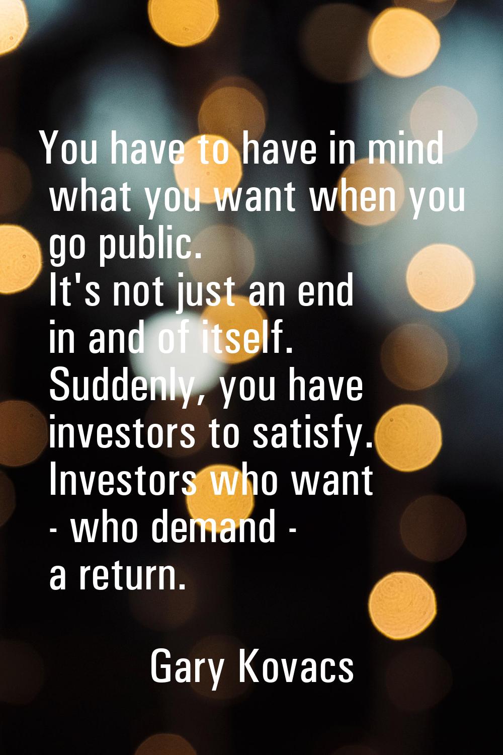You have to have in mind what you want when you go public. It's not just an end in and of itself. S