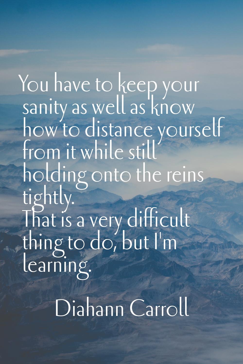 You have to keep your sanity as well as know how to distance yourself from it while still holding o