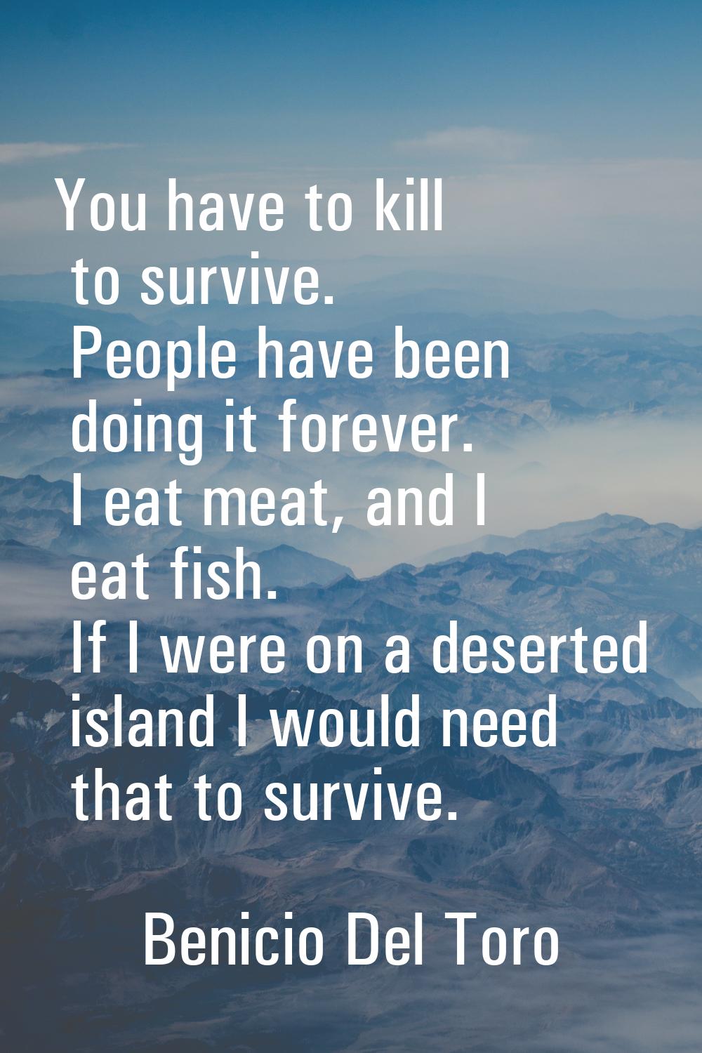 You have to kill to survive. People have been doing it forever. I eat meat, and I eat fish. If I we