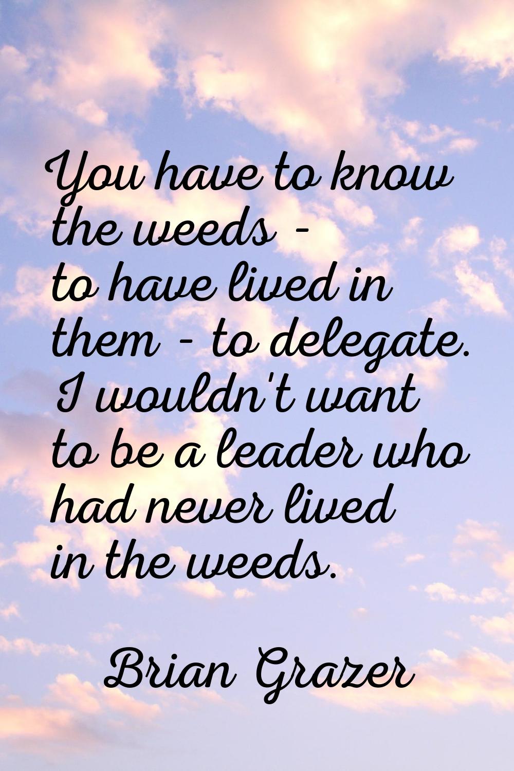 You have to know the weeds - to have lived in them - to delegate. I wouldn't want to be a leader wh