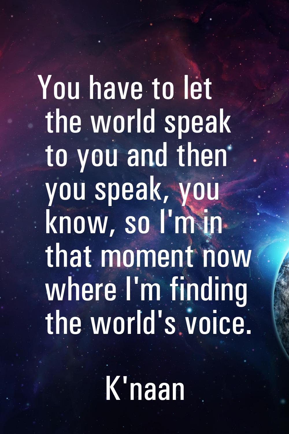 You have to let the world speak to you and then you speak, you know, so I'm in that moment now wher