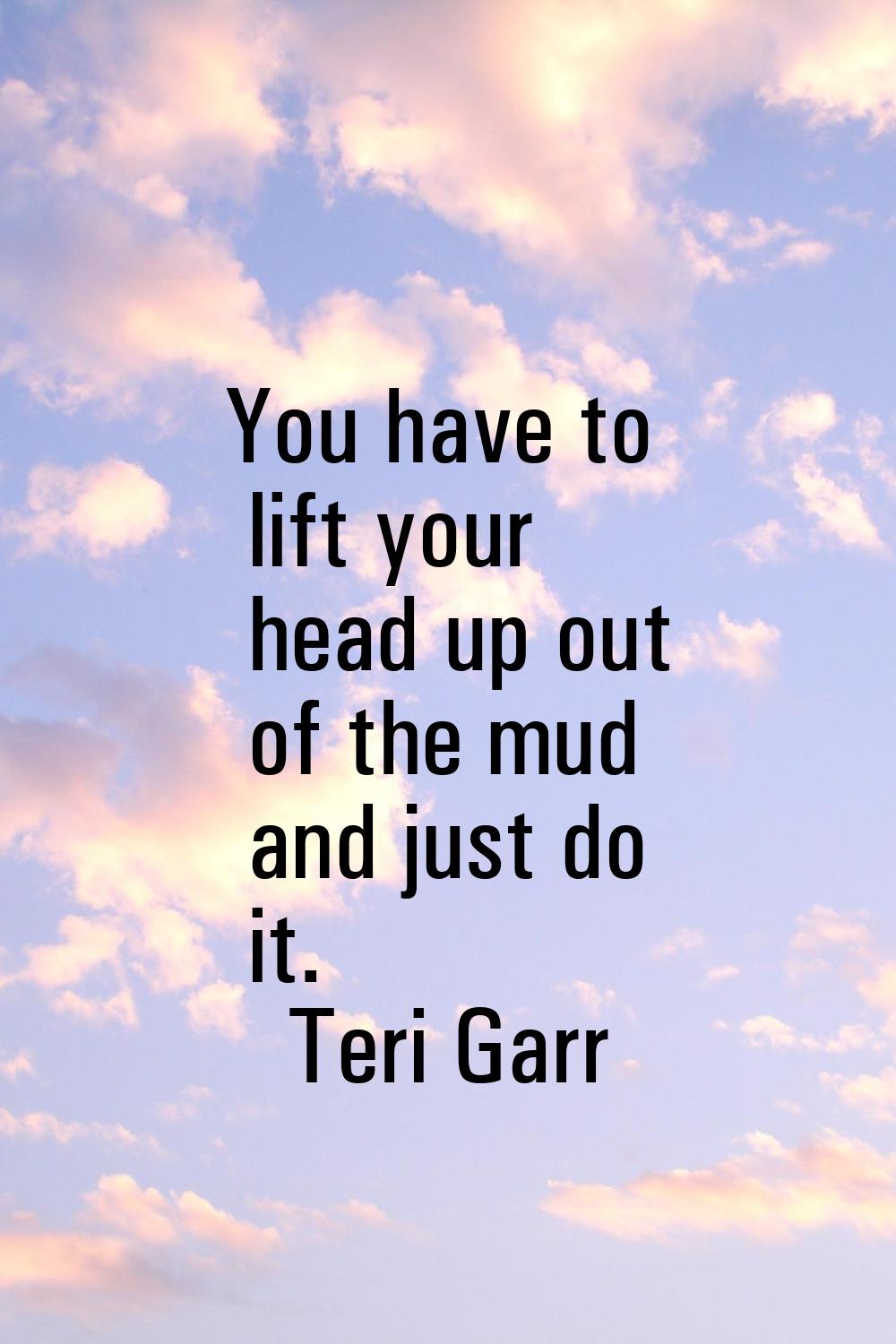 You have to lift your head up out of the mud and just do it.