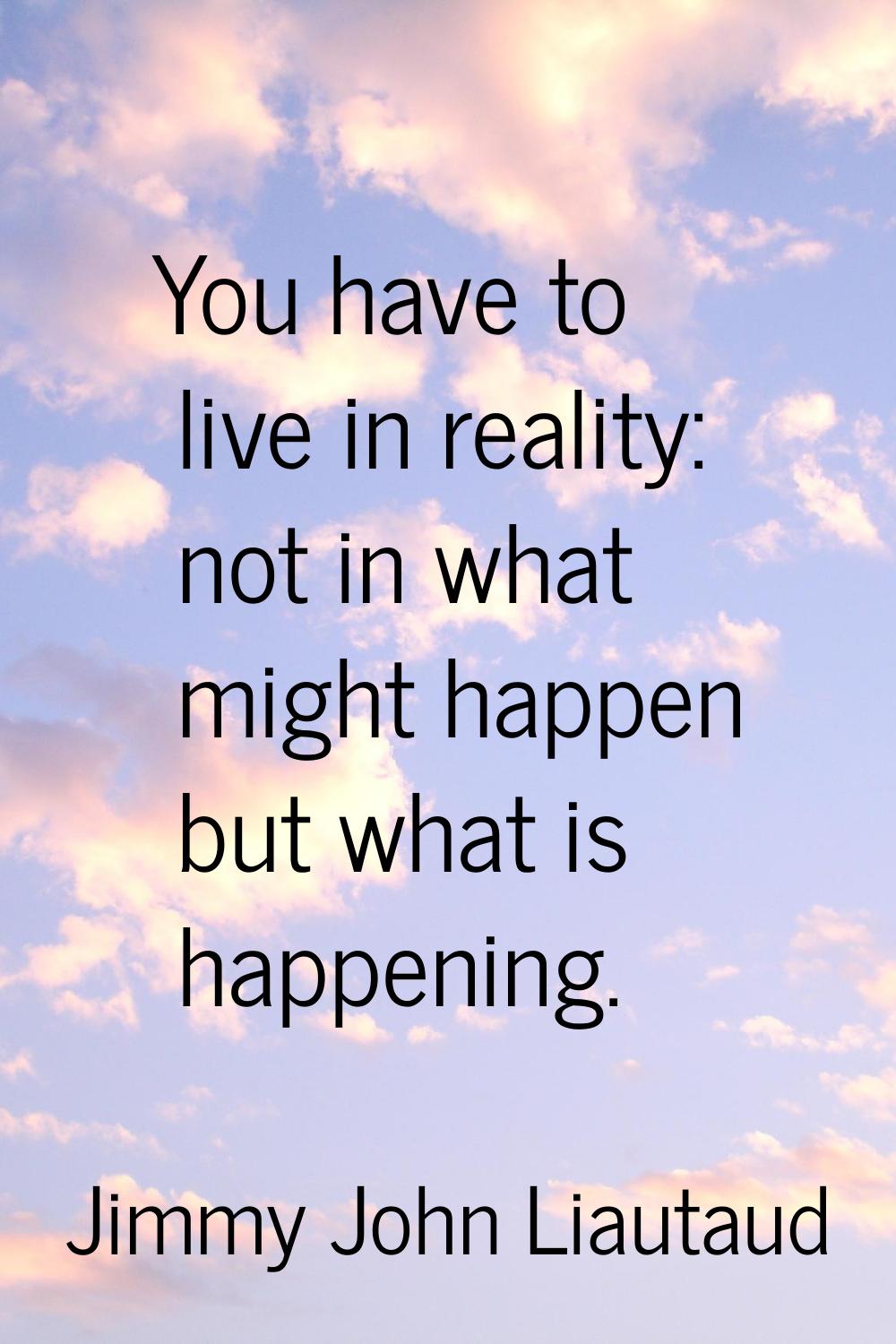 You have to live in reality: not in what might happen but what is happening.