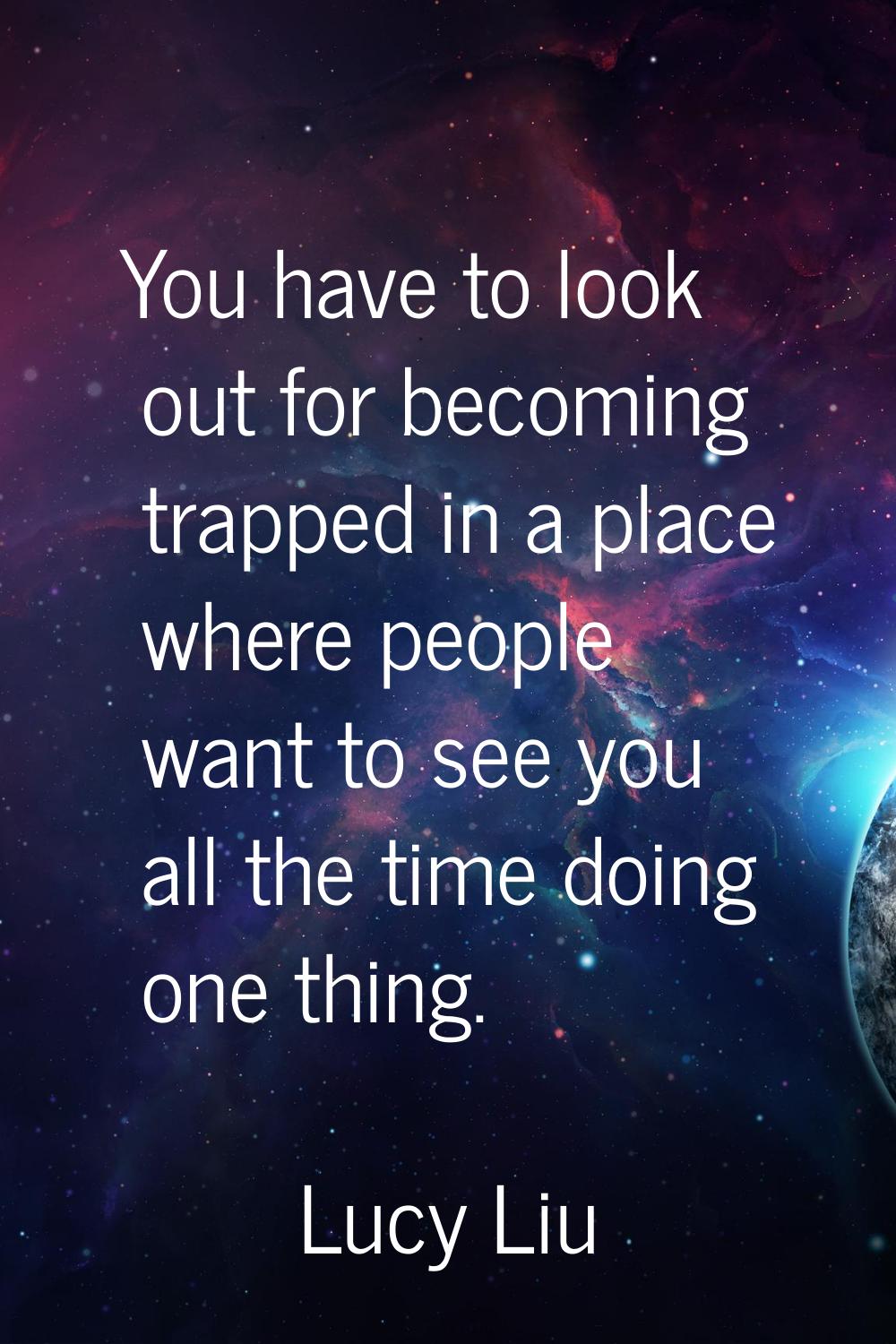 You have to look out for becoming trapped in a place where people want to see you all the time doin