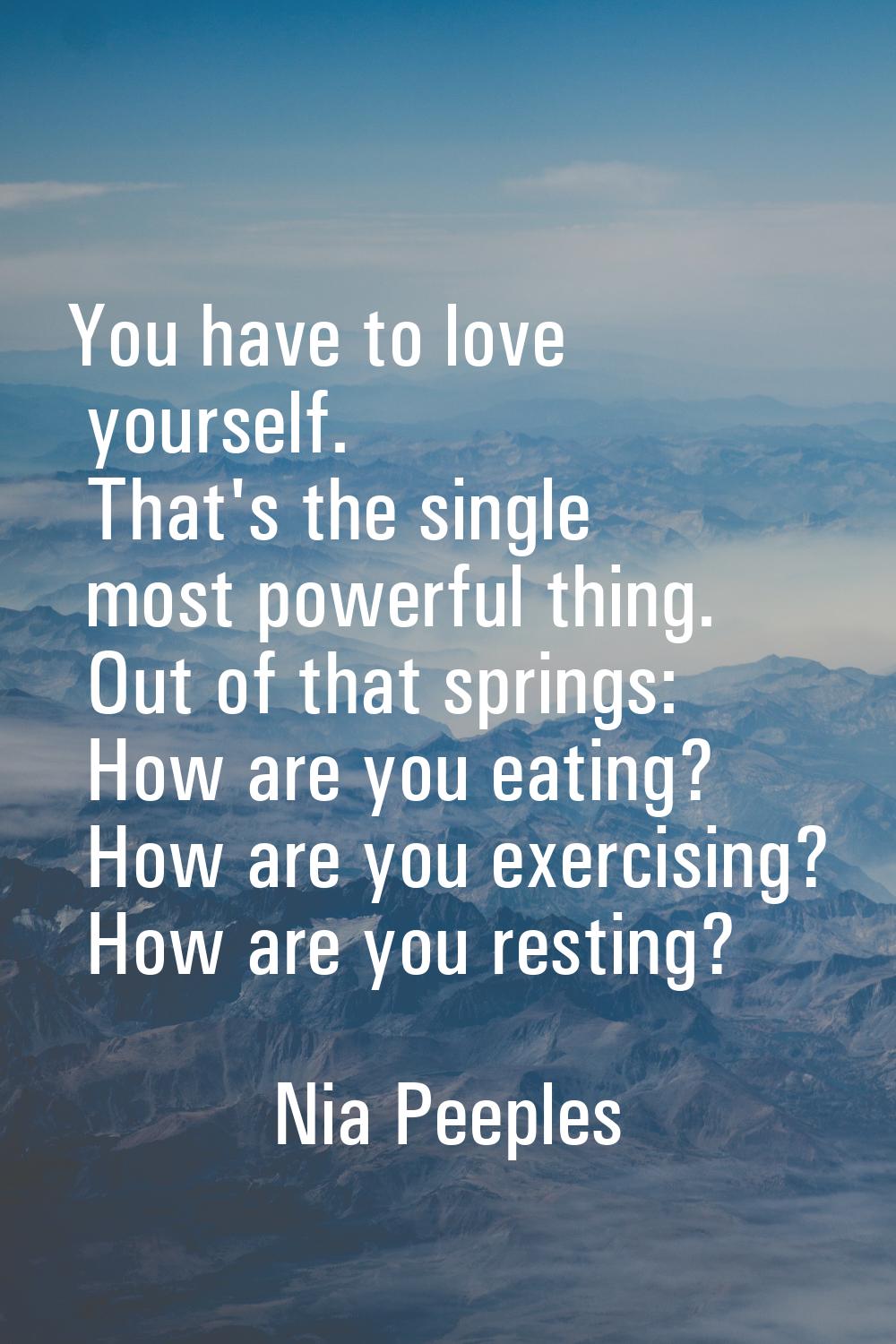 You have to love yourself. That's the single most powerful thing. Out of that springs: How are you 