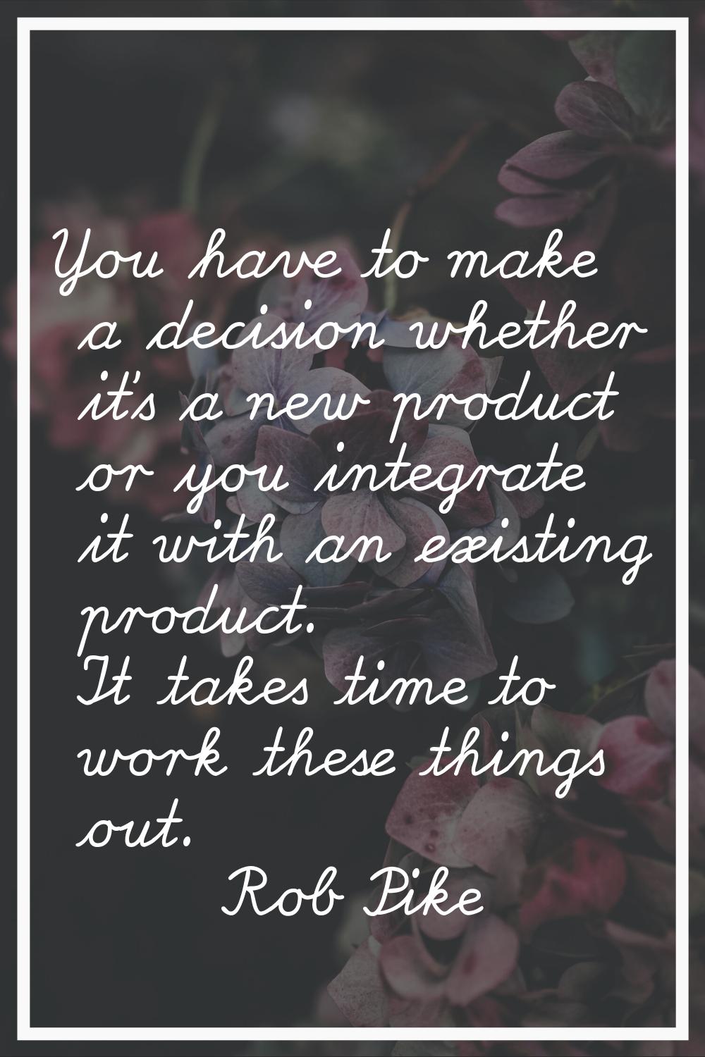 You have to make a decision whether it's a new product or you integrate it with an existing product
