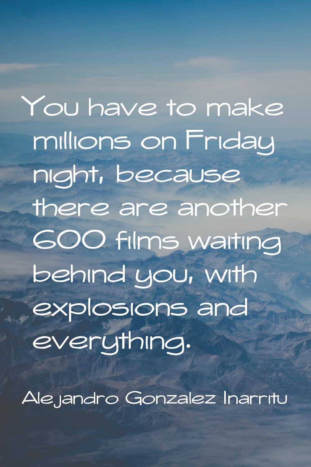 You have to make millions on Friday night, because there are another 600 films waiting behind you, 