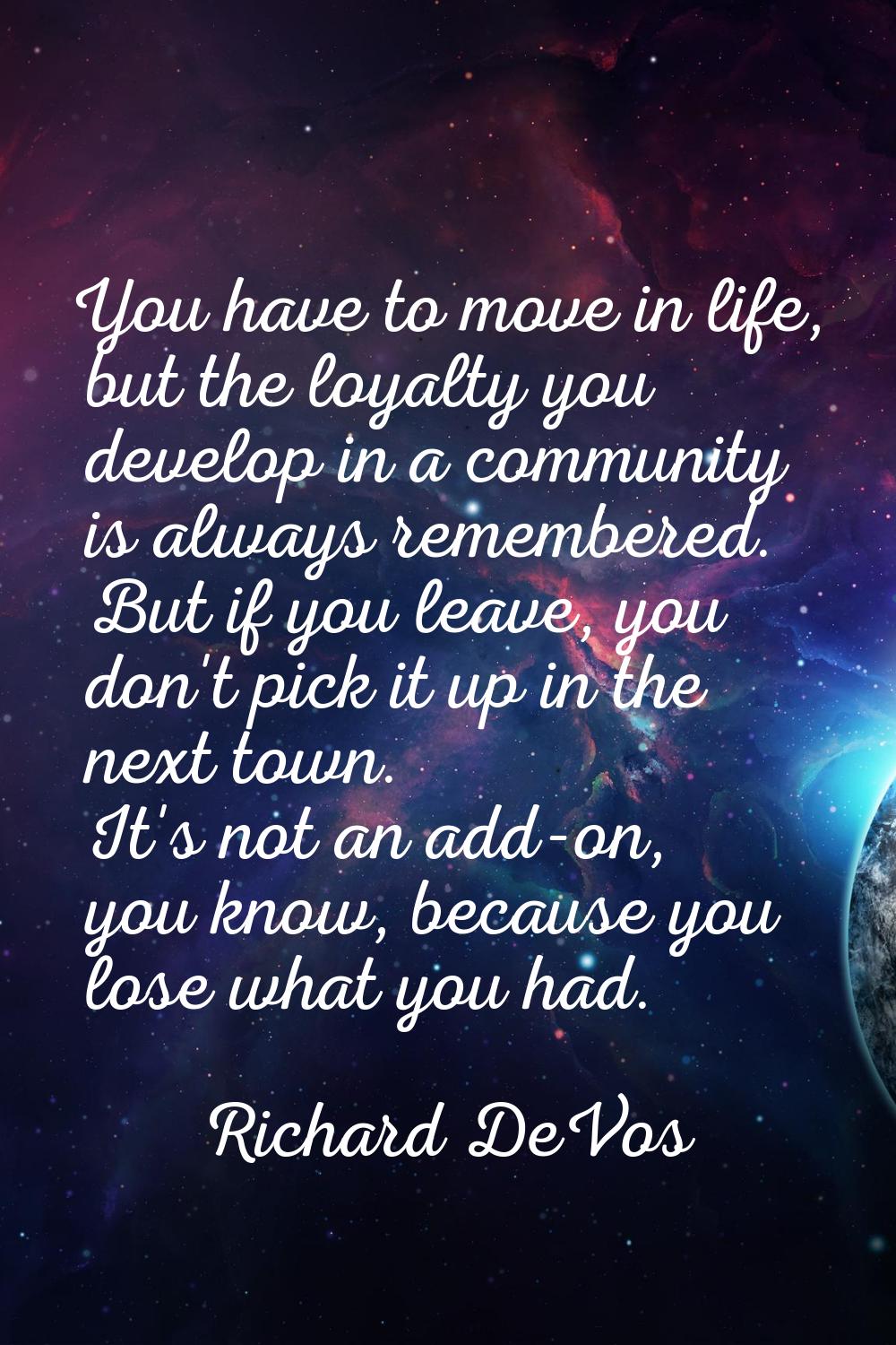 You have to move in life, but the loyalty you develop in a community is always remembered. But if y