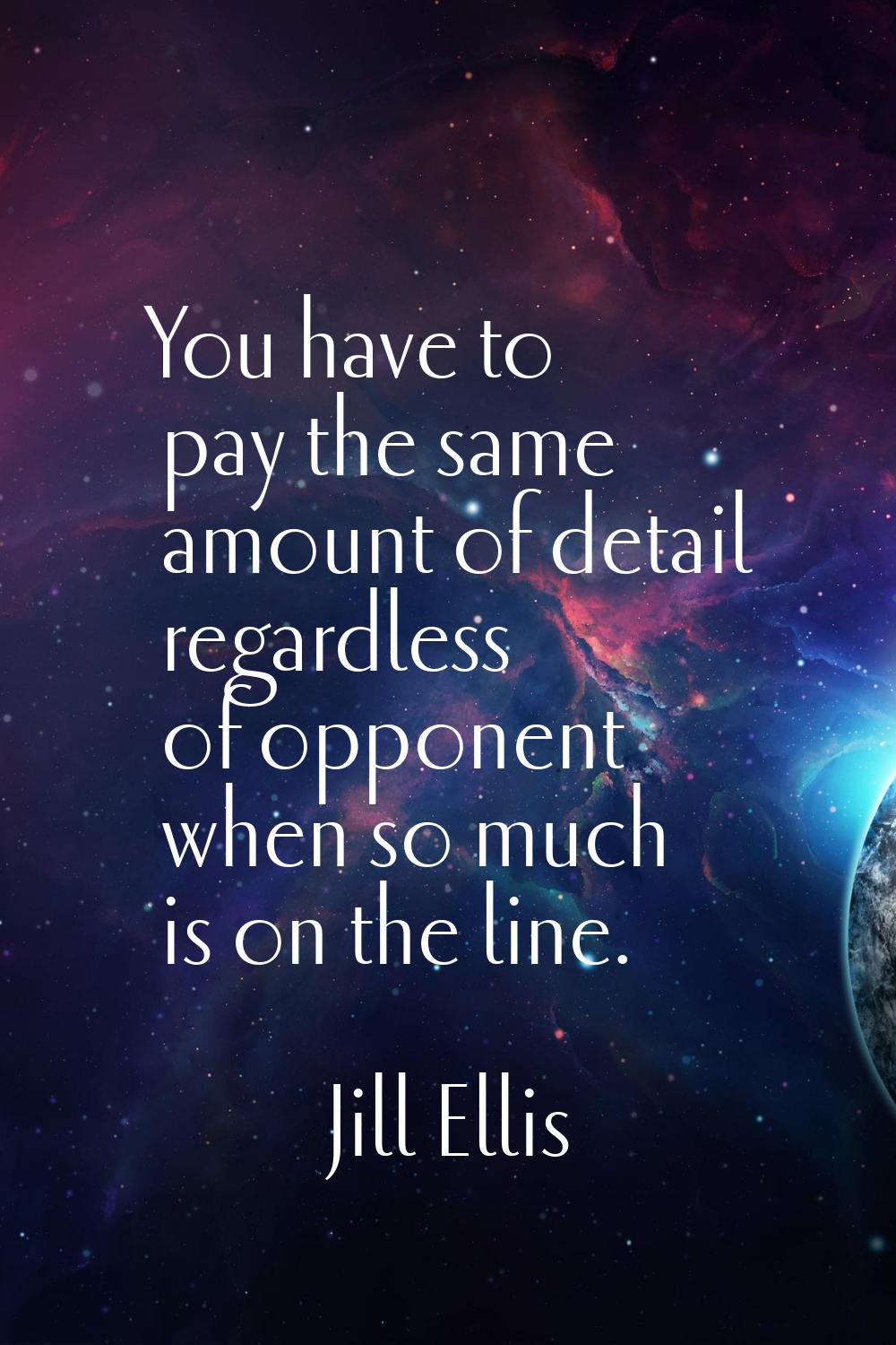 You have to pay the same amount of detail regardless of opponent when so much is on the line.